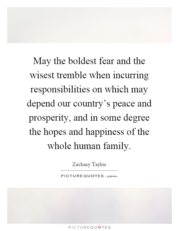 May the boldest fear and the wisest tremble when incurring responsibilities on which may depend our country's peace and prosperity, and in some degree the hopes and happiness of the whole human family Picture Quote #1