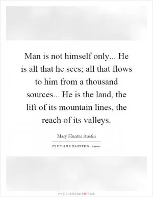 Man is not himself only... He is all that he sees; all that flows to him from a thousand sources... He is the land, the lift of its mountain lines, the reach of its valleys Picture Quote #1