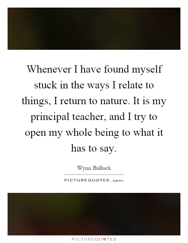 Whenever I have found myself stuck in the ways I relate to things, I return to nature. It is my principal teacher, and I try to open my whole being to what it has to say Picture Quote #1