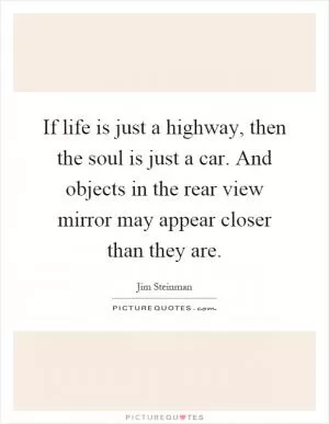 If life is just a highway, then the soul is just a car. And objects in the rear view mirror may appear closer than they are Picture Quote #1