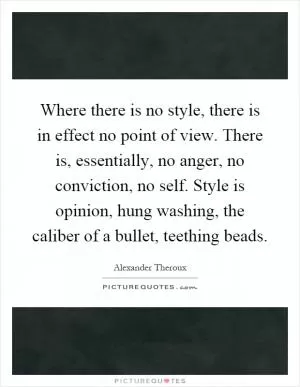 Where there is no style, there is in effect no point of view. There is, essentially, no anger, no conviction, no self. Style is opinion, hung washing, the caliber of a bullet, teething beads Picture Quote #1