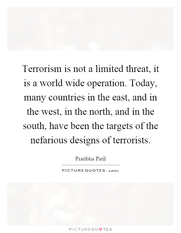 Terrorism is not a limited threat, it is a world wide operation. Today, many countries in the east, and in the west, in the north, and in the south, have been the targets of the nefarious designs of terrorists Picture Quote #1