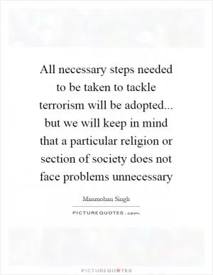 All necessary steps needed to be taken to tackle terrorism will be adopted... but we will keep in mind that a particular religion or section of society does not face problems unnecessary Picture Quote #1