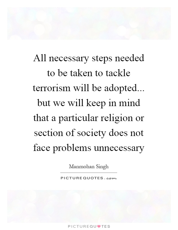 All necessary steps needed to be taken to tackle terrorism will be adopted... but we will keep in mind that a particular religion or section of society does not face problems unnecessary Picture Quote #1