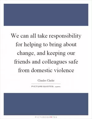 We can all take responsibility for helping to bring about change, and keeping our friends and colleagues safe from domestic violence Picture Quote #1