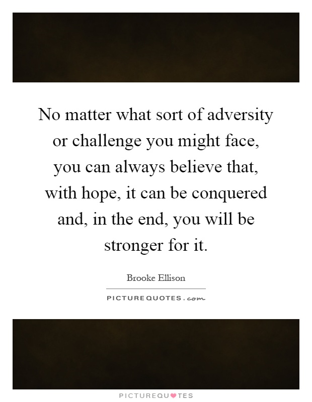 No matter what sort of adversity or challenge you might face, you can always believe that, with hope, it can be conquered and, in the end, you will be stronger for it Picture Quote #1