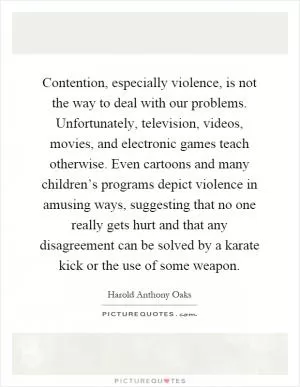 Contention, especially violence, is not the way to deal with our problems. Unfortunately, television, videos, movies, and electronic games teach otherwise. Even cartoons and many children’s programs depict violence in amusing ways, suggesting that no one really gets hurt and that any disagreement can be solved by a karate kick or the use of some weapon Picture Quote #1