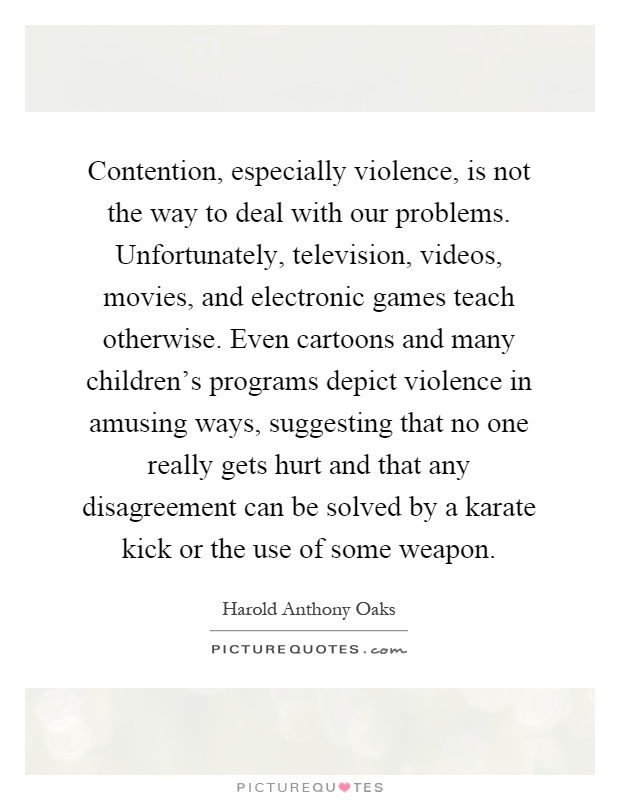 Contention, especially violence, is not the way to deal with our problems. Unfortunately, television, videos, movies, and electronic games teach otherwise. Even cartoons and many children's programs depict violence in amusing ways, suggesting that no one really gets hurt and that any disagreement can be solved by a karate kick or the use of some weapon Picture Quote #1