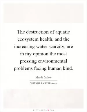 The destruction of aquatic ecosystem health, and the increasing water scarcity, are in my opinion the most pressing environmental problems facing human kind Picture Quote #1