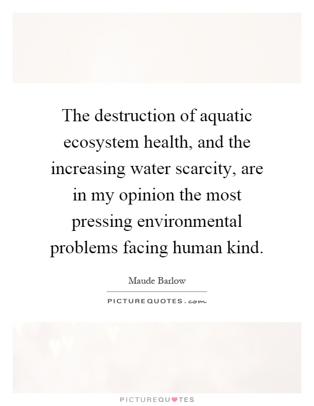 The destruction of aquatic ecosystem health, and the increasing water scarcity, are in my opinion the most pressing environmental problems facing human kind Picture Quote #1