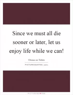 Since we must all die sooner or later, let us enjoy life while we can! Picture Quote #1