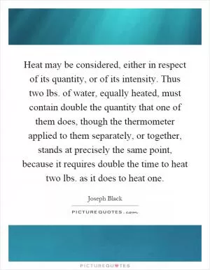 Heat may be considered, either in respect of its quantity, or of its intensity. Thus two lbs. of water, equally heated, must contain double the quantity that one of them does, though the thermometer applied to them separately, or together, stands at precisely the same point, because it requires double the time to heat two lbs. as it does to heat one Picture Quote #1