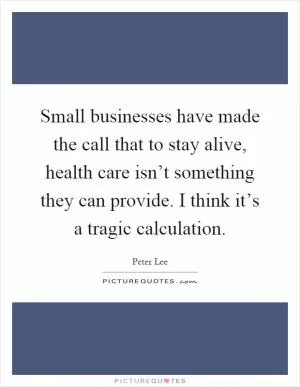Small businesses have made the call that to stay alive, health care isn’t something they can provide. I think it’s a tragic calculation Picture Quote #1