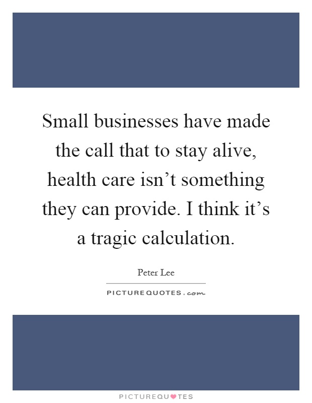 Small businesses have made the call that to stay alive, health care isn't something they can provide. I think it's a tragic calculation Picture Quote #1