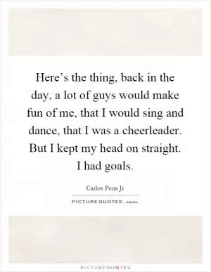 Here’s the thing, back in the day, a lot of guys would make fun of me, that I would sing and dance, that I was a cheerleader. But I kept my head on straight. I had goals Picture Quote #1