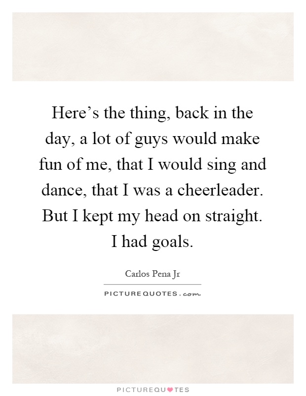 Here's the thing, back in the day, a lot of guys would make fun of me, that I would sing and dance, that I was a cheerleader. But I kept my head on straight. I had goals Picture Quote #1