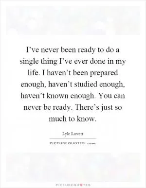 I’ve never been ready to do a single thing I’ve ever done in my life. I haven’t been prepared enough, haven’t studied enough, haven’t known enough. You can never be ready. There’s just so much to know Picture Quote #1