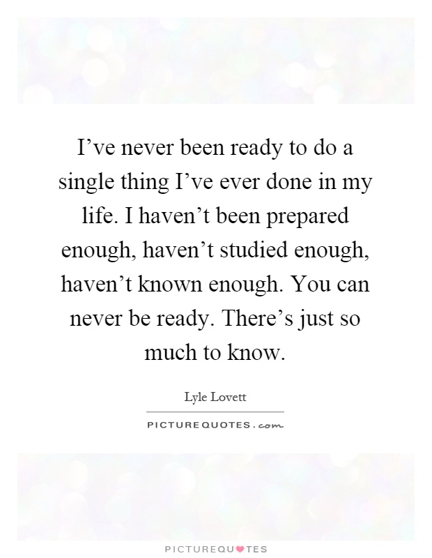 I've never been ready to do a single thing I've ever done in my life. I haven't been prepared enough, haven't studied enough, haven't known enough. You can never be ready. There's just so much to know Picture Quote #1