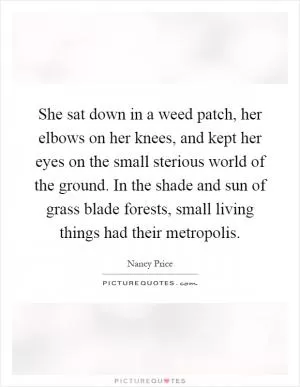 She sat down in a weed patch, her elbows on her knees, and kept her eyes on the small sterious world of the ground. In the shade and sun of grass blade forests, small living things had their metropolis Picture Quote #1