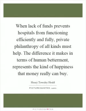 When lack of funds prevents hospitals from functioning efficiently and fully, private philanthropy of all kinds must help. The difference it makes in terms of human betterment, represents the kind of happiness that money really can buy Picture Quote #1