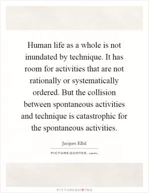 Human life as a whole is not inundated by technique. It has room for activities that are not rationally or systematically ordered. But the collision between spontaneous activities and technique is catastrophic for the spontaneous activities Picture Quote #1