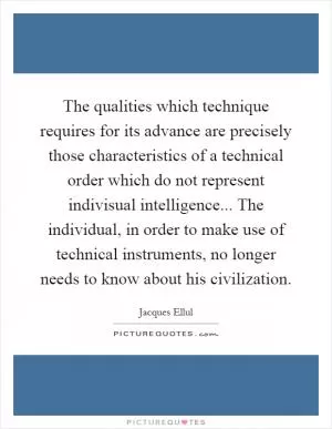 The qualities which technique requires for its advance are precisely those characteristics of a technical order which do not represent indivisual intelligence... The individual, in order to make use of technical instruments, no longer needs to know about his civilization Picture Quote #1