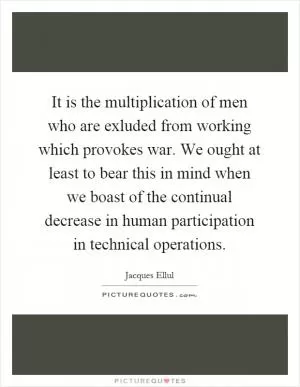 It is the multiplication of men who are exluded from working which provokes war. We ought at least to bear this in mind when we boast of the continual decrease in human participation in technical operations Picture Quote #1