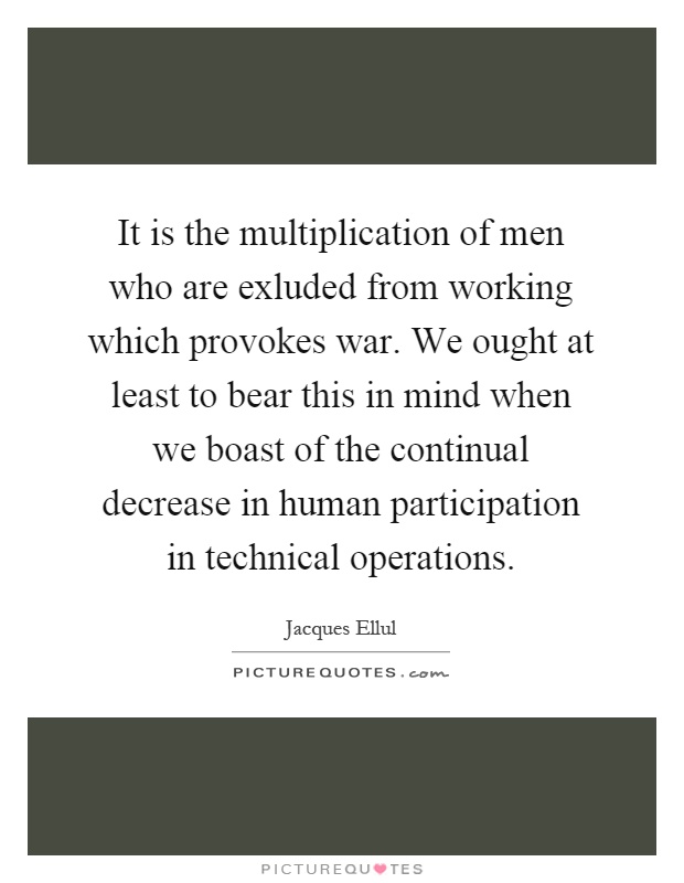 It is the multiplication of men who are exluded from working which provokes war. We ought at least to bear this in mind when we boast of the continual decrease in human participation in technical operations Picture Quote #1