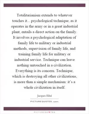 Totalitarianism extends to whatever touches it... psychological technique, as it operates in the army or in a great industrial plant, entails a direct action on the family. It involves a psychological adaptation of family life to military or industrial methods, supervision of family life, and training family life for military or industrial service. Technique can leave nothing untouched in a civilization. Everything is its concern. Technique, which is destroying all other civilizations, is more than a simple mechanism: it’s a whole civilization in itself Picture Quote #1