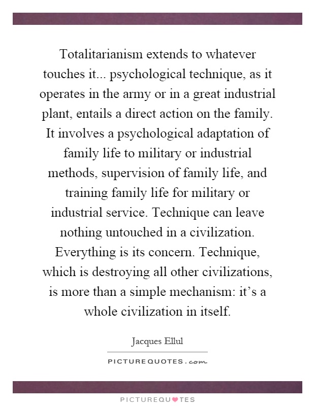 Totalitarianism extends to whatever touches it... psychological technique, as it operates in the army or in a great industrial plant, entails a direct action on the family. It involves a psychological adaptation of family life to military or industrial methods, supervision of family life, and training family life for military or industrial service. Technique can leave nothing untouched in a civilization. Everything is its concern. Technique, which is destroying all other civilizations, is more than a simple mechanism: it's a whole civilization in itself Picture Quote #1