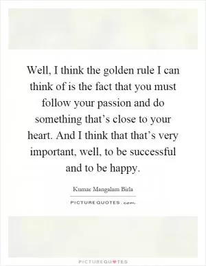 Well, I think the golden rule I can think of is the fact that you must follow your passion and do something that’s close to your heart. And I think that that’s very important, well, to be successful and to be happy Picture Quote #1