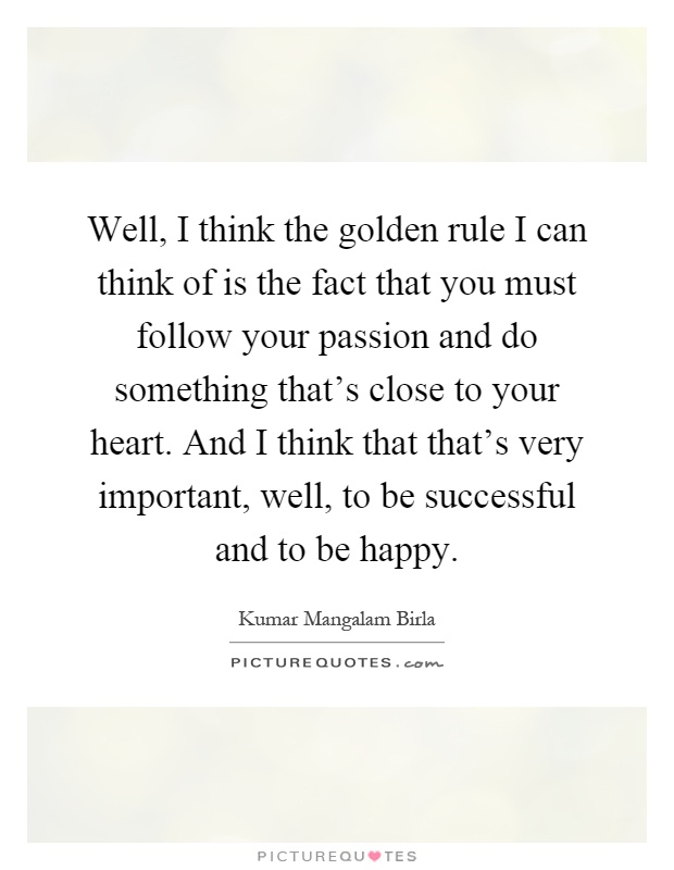 Well, I think the golden rule I can think of is the fact that you must follow your passion and do something that's close to your heart. And I think that that's very important, well, to be successful and to be happy Picture Quote #1