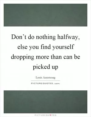 Don’t do nothing halfway, else you find yourself dropping more than can be picked up Picture Quote #1