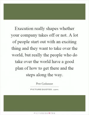 Execution really shapes whether your company takes off or not. A lot of people start out with an exciting thing and they want to take over the world, but really the people who do take over the world have a good plan of how to get there and the steps along the way Picture Quote #1