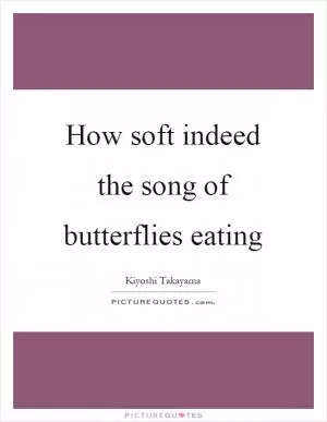 How soft indeed the song of butterflies eating Picture Quote #1