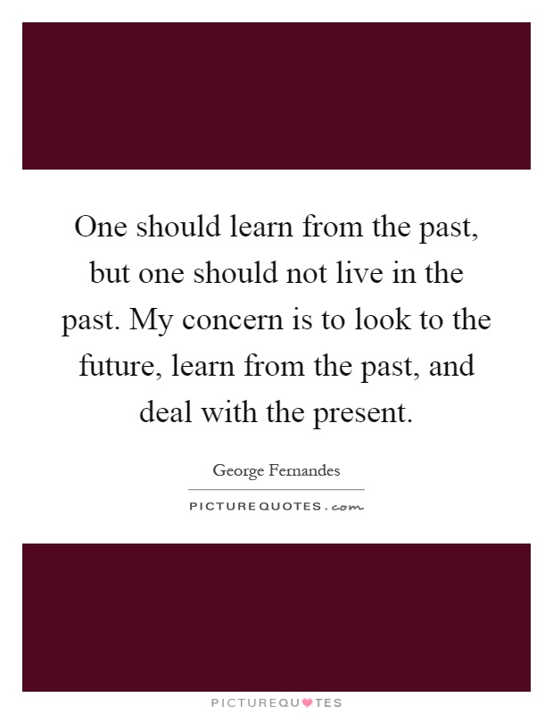 One should learn from the past, but one should not live in the past. My concern is to look to the future, learn from the past, and deal with the present Picture Quote #1