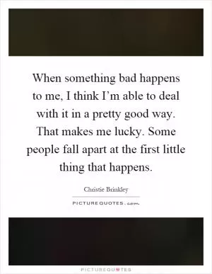 When something bad happens to me, I think I’m able to deal with it in a pretty good way. That makes me lucky. Some people fall apart at the first little thing that happens Picture Quote #1