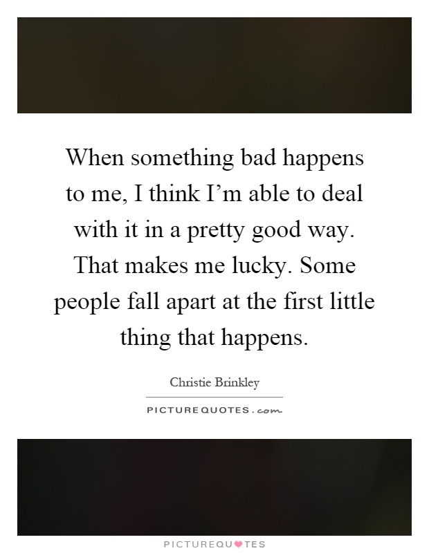 When something bad happens to me, I think I'm able to deal with it in a pretty good way. That makes me lucky. Some people fall apart at the first little thing that happens Picture Quote #1