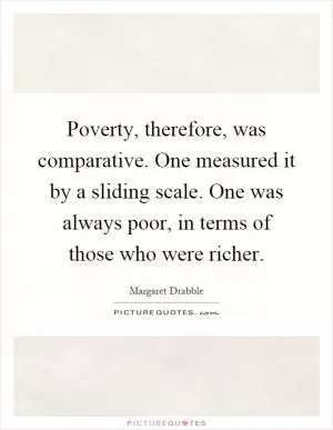 Poverty, therefore, was comparative. One measured it by a sliding scale. One was always poor, in terms of those who were richer Picture Quote #1
