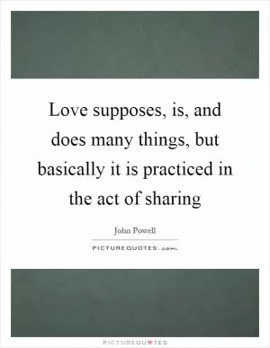 Love supposes, is, and does many things, but basically it is practiced in the act of sharing Picture Quote #1