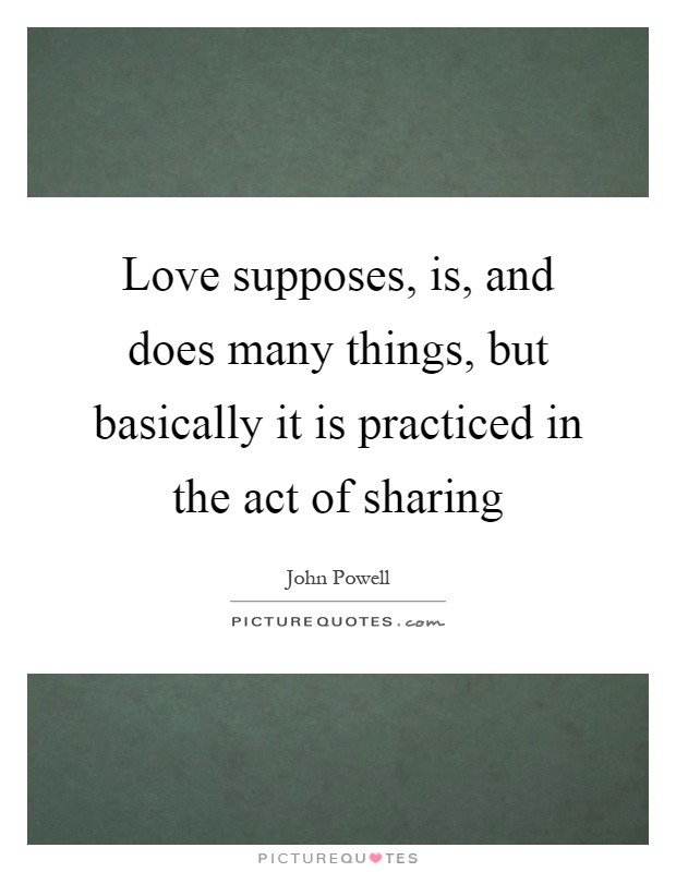 Love supposes, is, and does many things, but basically it is practiced in the act of sharing Picture Quote #1