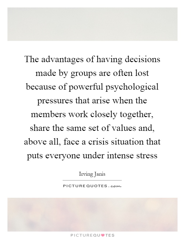 The advantages of having decisions made by groups are often lost because of powerful psychological pressures that arise when the members work closely together, share the same set of values and, above all, face a crisis situation that puts everyone under intense stress Picture Quote #1