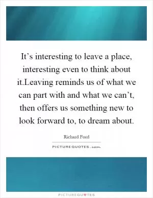It’s interesting to leave a place, interesting even to think about it.Leaving reminds us of what we can part with and what we can’t, then offers us something new to look forward to, to dream about Picture Quote #1