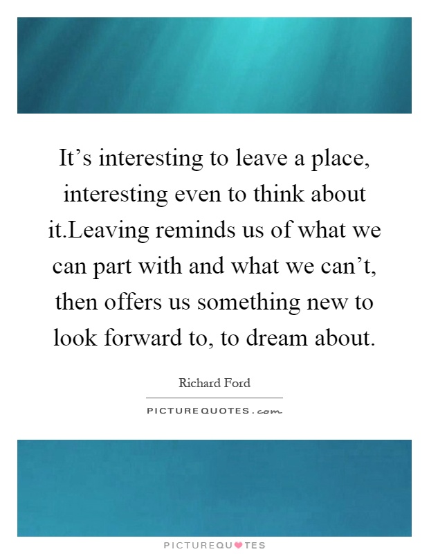 It's interesting to leave a place, interesting even to think about it.Leaving reminds us of what we can part with and what we can't, then offers us something new to look forward to, to dream about Picture Quote #1