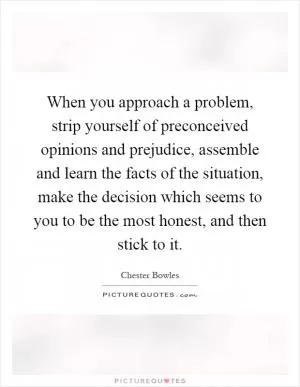 When you approach a problem, strip yourself of preconceived opinions and prejudice, assemble and learn the facts of the situation, make the decision which seems to you to be the most honest, and then stick to it Picture Quote #1