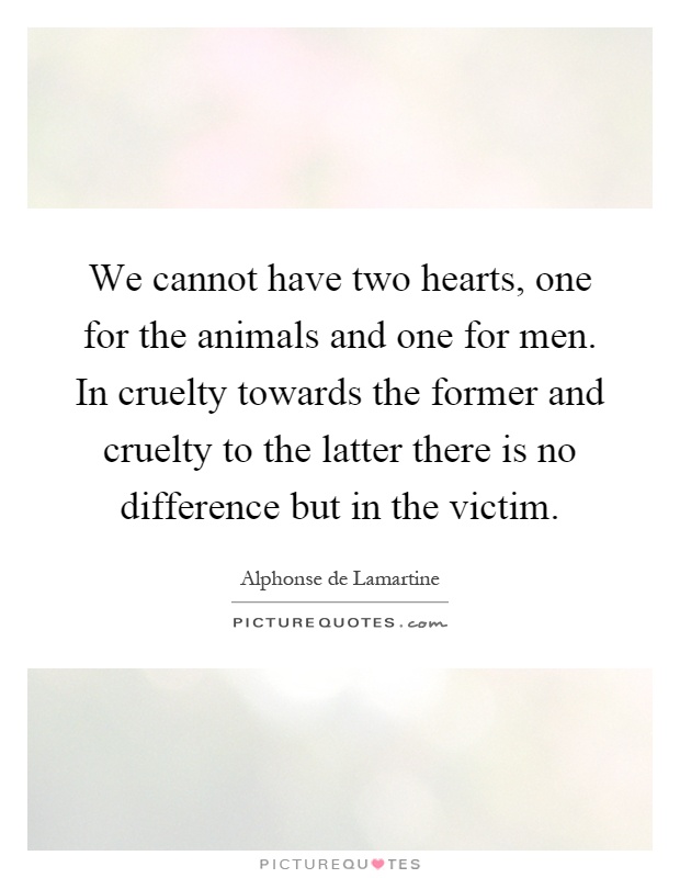 We cannot have two hearts, one for the animals and one for men. In cruelty towards the former and cruelty to the latter there is no difference but in the victim Picture Quote #1