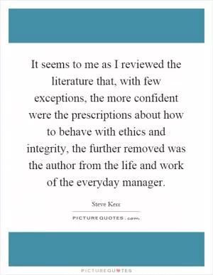 It seems to me as I reviewed the literature that, with few exceptions, the more confident were the prescriptions about how to behave with ethics and integrity, the further removed was the author from the life and work of the everyday manager Picture Quote #1