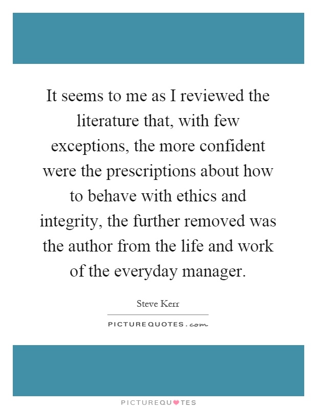 It seems to me as I reviewed the literature that, with few exceptions, the more confident were the prescriptions about how to behave with ethics and integrity, the further removed was the author from the life and work of the everyday manager Picture Quote #1