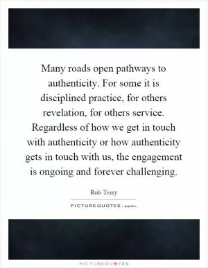 Many roads open pathways to authenticity. For some it is disciplined practice, for others revelation, for others service. Regardless of how we get in touch with authenticity or how authenticity gets in touch with us, the engagement is ongoing and forever challenging Picture Quote #1