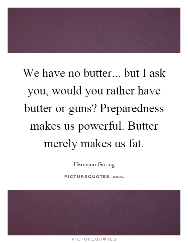 We have no butter... but I ask you, would you rather have butter or guns? Preparedness makes us powerful. Butter merely makes us fat Picture Quote #1